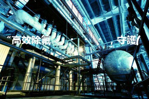 “高效除氟，守護(hù)碧水藍(lán)天——廢水中氟離子處理新篇章”